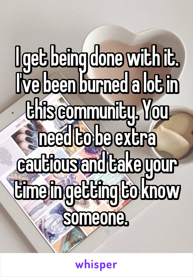 I get being done with it. I've been burned a lot in this community. You need to be extra cautious and take your time in getting to know someone. 