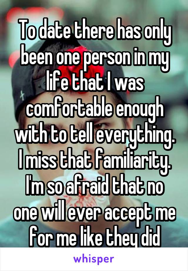 To date there has only been one person in my life that I was comfortable enough with to tell everything. I miss that familiarity. I'm so afraid that no one will ever accept me for me like they did