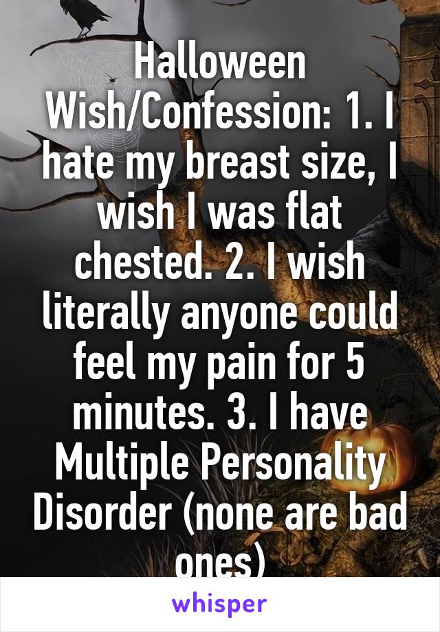 Halloween Wish/Confession: 1. I hate my breast size, I wish I was flat chested. 2. I wish literally anyone could feel my pain for 5 minutes. 3. I have Multiple Personality Disorder (none are bad ones)