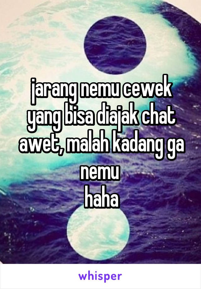 jarang nemu cewek yang bisa diajak chat awet, malah kadang ga nemu 
haha