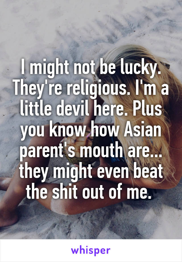 I might not be lucky. They're religious. I'm a little devil here. Plus you know how Asian parent's mouth are... they might even beat the shit out of me. 