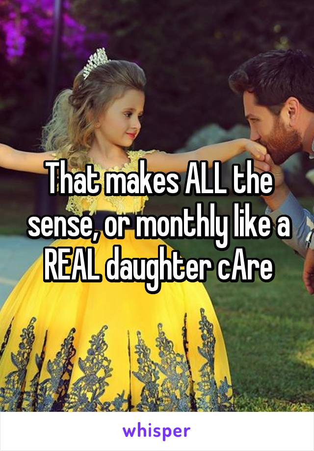 That makes ALL the sense, or monthly like a REAL daughter cAre