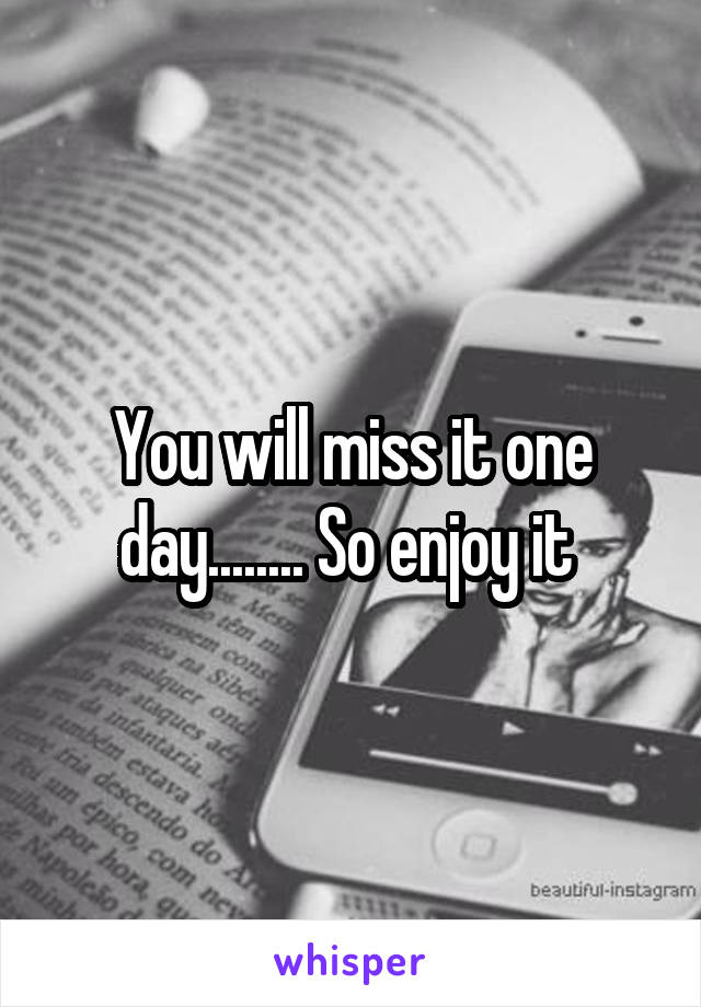 You will miss it one day........ So enjoy it 