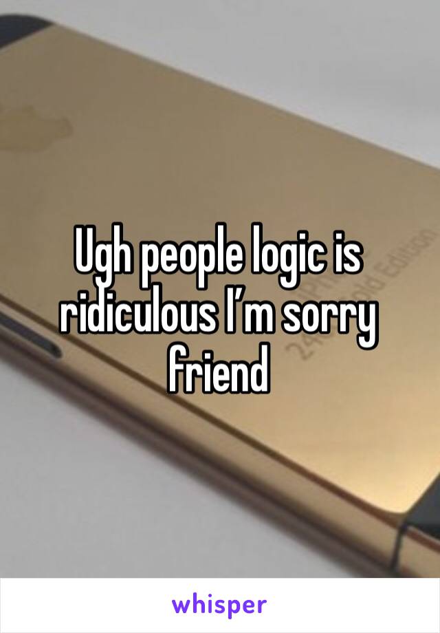 Ugh people logic is ridiculous I’m sorry friend 