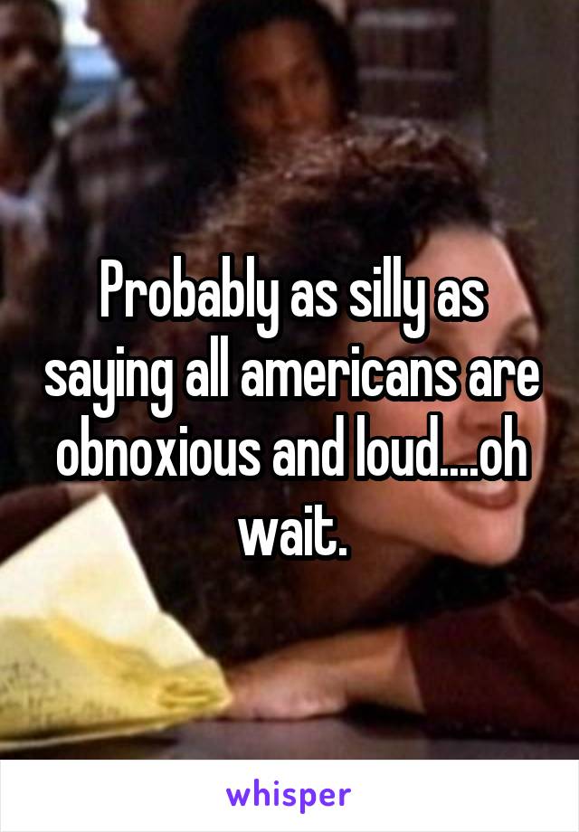 Probably as silly as saying all americans are obnoxious and loud....oh wait.