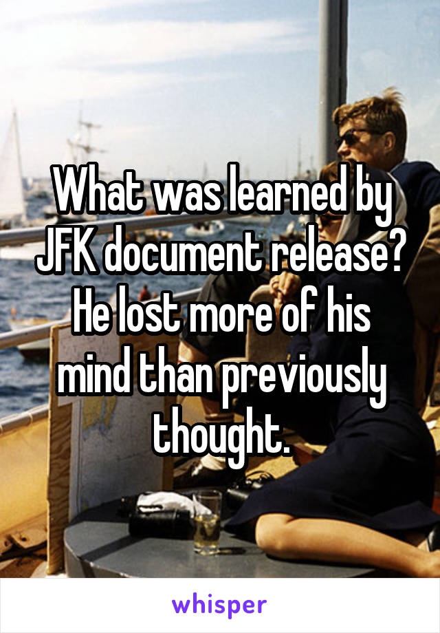 What was learned by JFK document release?
He lost more of his mind than previously thought.