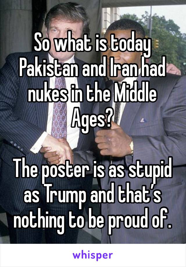 So what is today Pakistan and Iran had nukes in the Middle Ages?

The poster is as stupid as Trump and that’s nothing to be proud of.