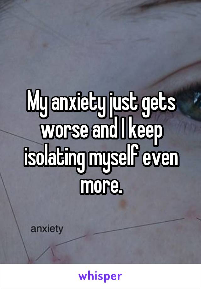 My anxiety just gets worse and I keep isolating myself even more.