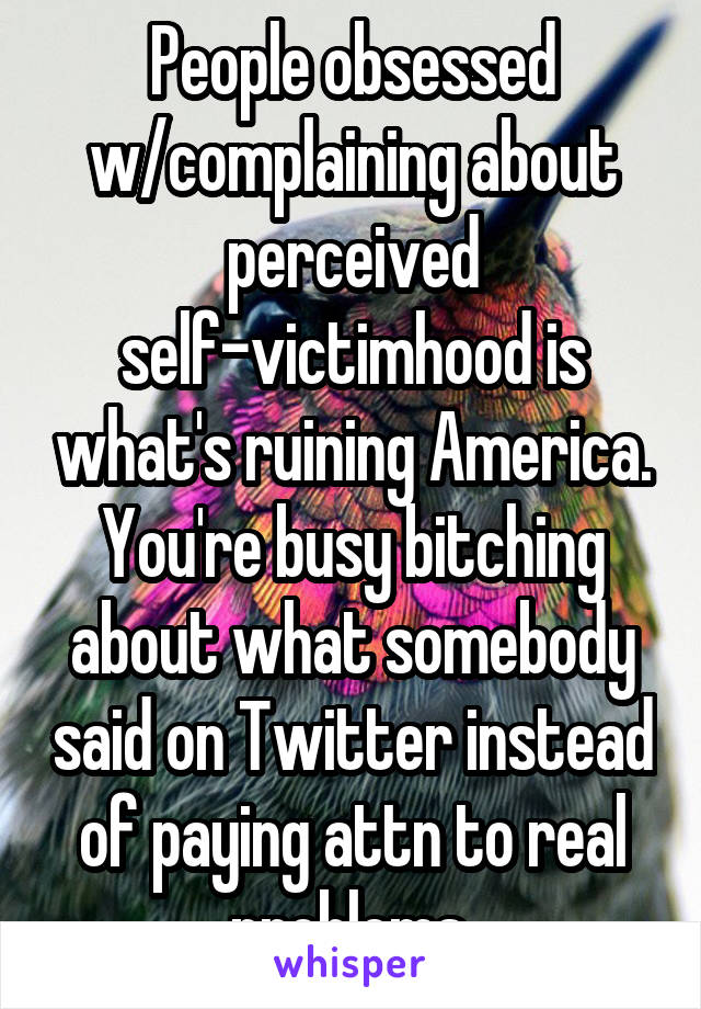 People obsessed w/complaining about perceived self-victimhood is what's ruining America. You're busy bitching about what somebody said on Twitter instead of paying attn to real problems.