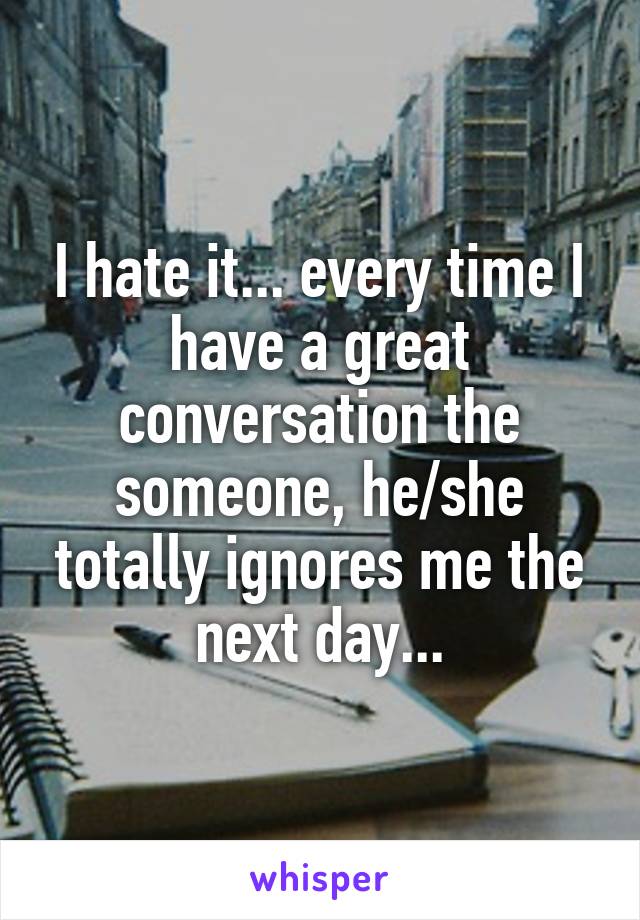 I hate it... every time I have a great conversation the someone, he/she totally ignores me the next day...