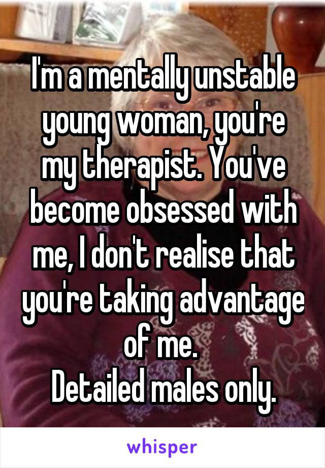 I'm a mentally unstable young woman, you're my therapist. You've become obsessed with me, I don't realise that you're taking advantage of me. 
Detailed males only.