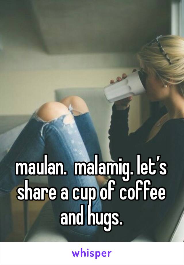 maulan.  malamig. let’s share a cup of coffee and hugs. 