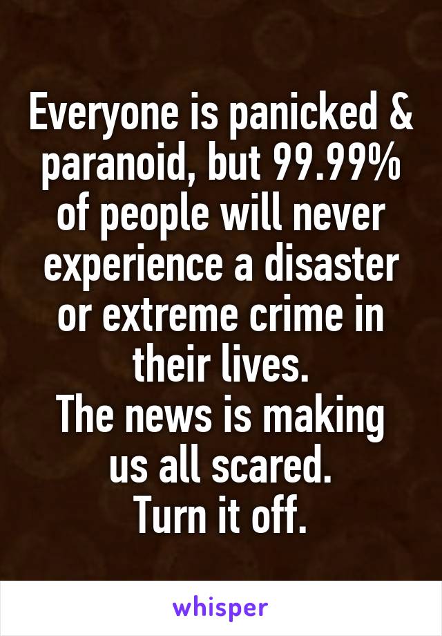Everyone is panicked & paranoid, but 99.99% of people will never experience a disaster or extreme crime in their lives.
The news is making us all scared.
Turn it off.