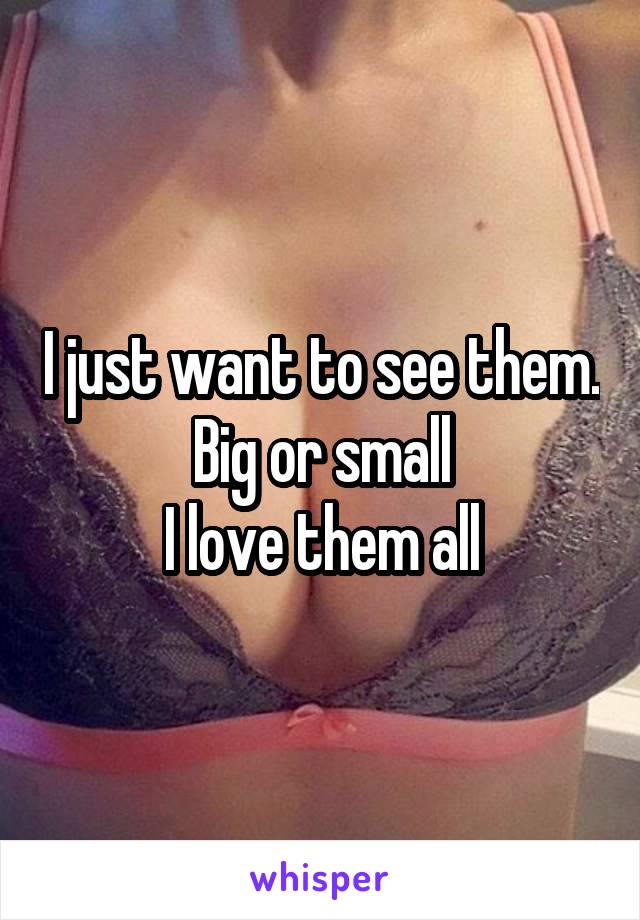 I just want to see them.
Big or small
I love them all