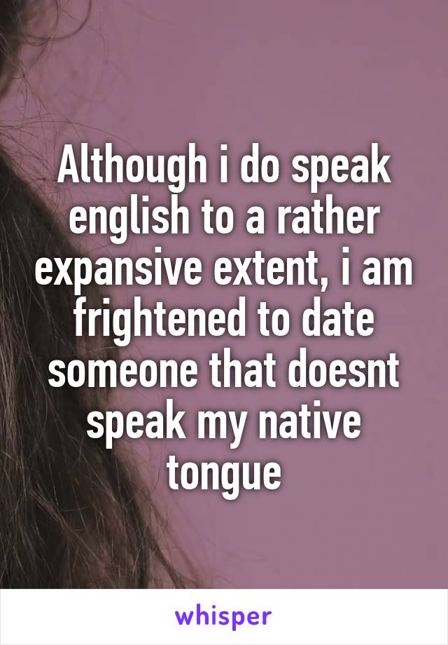 Although i do speak english to a rather expansive extent, i am frightened to date someone that doesnt speak my native tongue