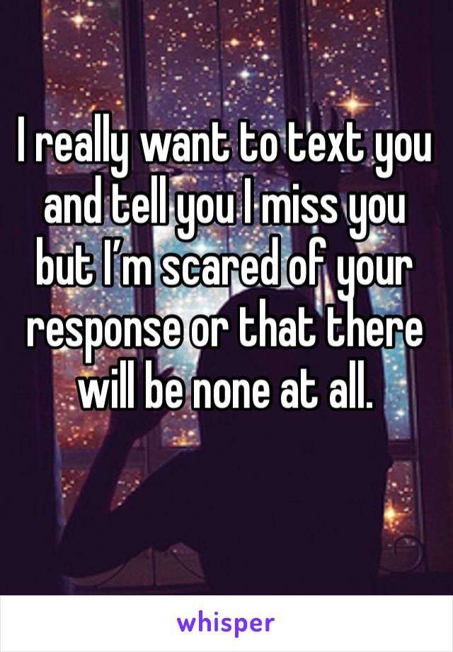I really want to text you and tell you I miss you but I’m scared of your response or that there will be none at all.
