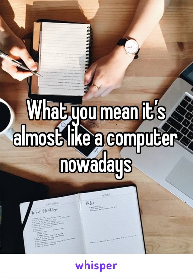 What you mean it’s almost like a computer nowadays 