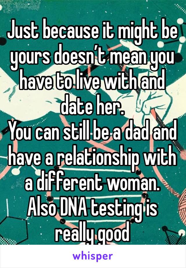 Just because it might be yours doesn’t mean you have to live with and date her.  
You can still be a dad and have a relationship with a different woman. 
Also DNA testing is really good 