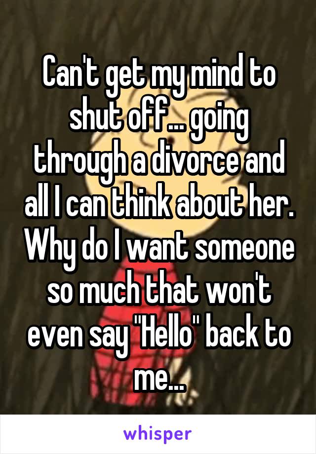Can't get my mind to shut off... going through a divorce and all I can think about her. Why do I want someone so much that won't even say "Hello" back to me...