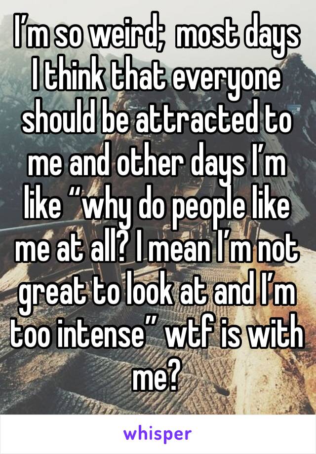 I’m so weird;  most days I think that everyone should be attracted to me and other days I’m like “why do people like me at all? I mean I’m not great to look at and I’m too intense” wtf is with me?