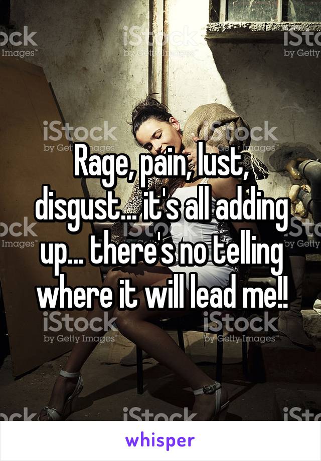 Rage, pain, lust, disgust... it's all adding up... there's no telling where it will lead me!!