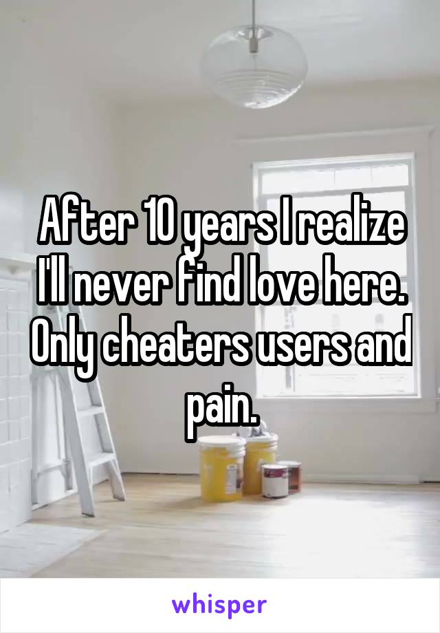 After 10 years I realize I'll never find love here. Only cheaters users and pain.