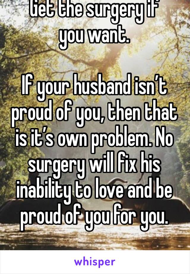 Get the surgery if you want. 

If your husband isn’t proud of you, then that is it’s own problem. No surgery will fix his inability to love and be proud of you for you. 