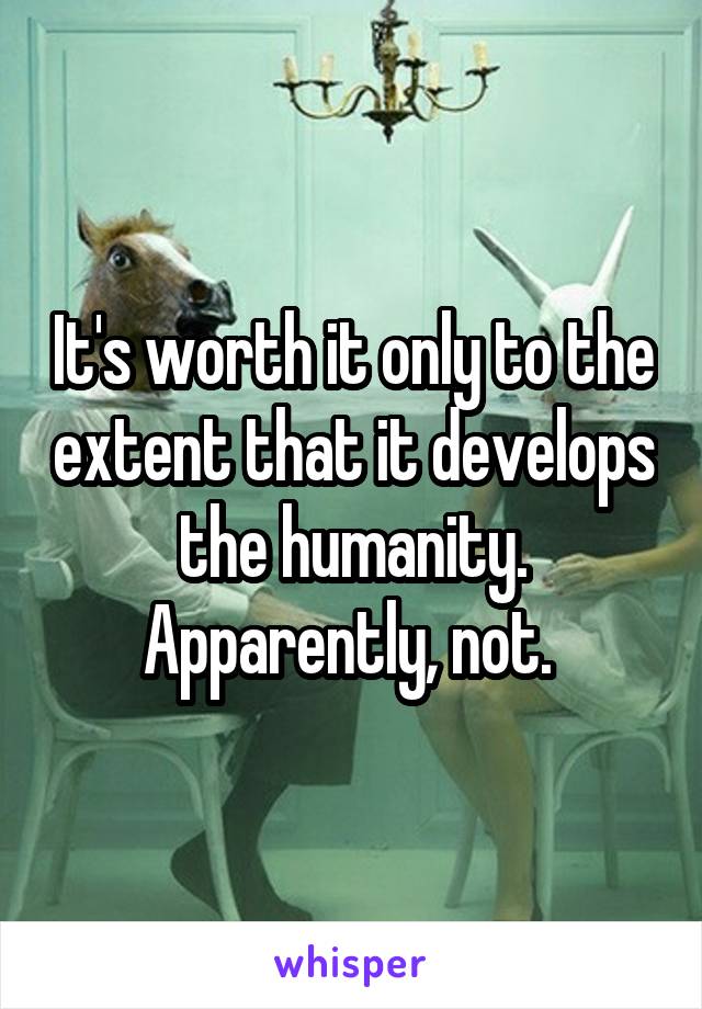 It's worth it only to the extent that it develops the humanity. Apparently, not. 