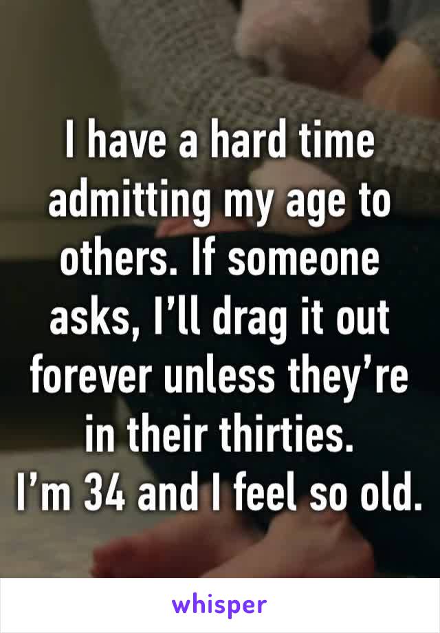 I have a hard time admitting my age to others. If someone asks, I’ll drag it out forever unless they’re in their thirties. 
I’m 34 and I feel so old.