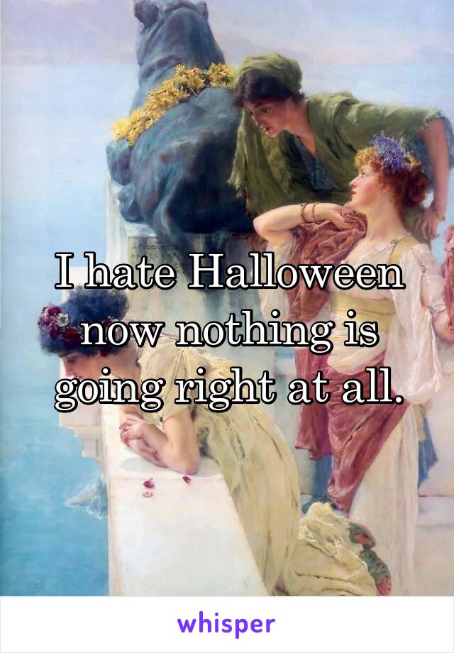 I hate Halloween now nothing is going right at all.