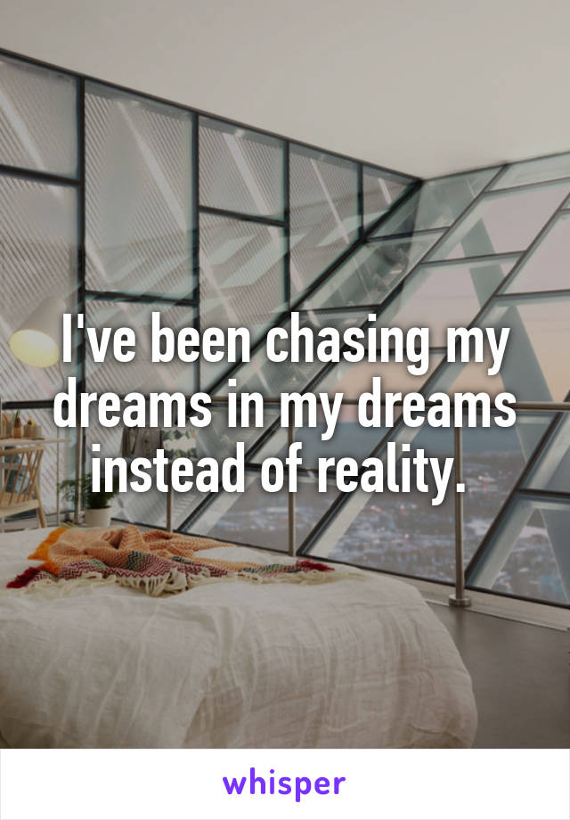 I've been chasing my dreams in my dreams instead of reality. 