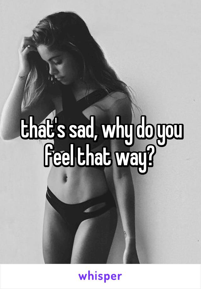 that's sad, why do you feel that way? 