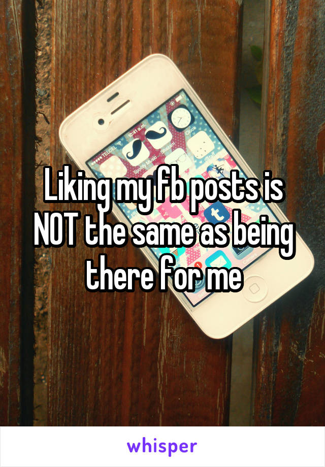 Liking my fb posts is NOT the same as being there for me