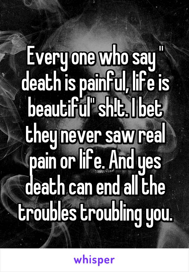 Every one who say " death is painful, life is beautiful" sh!t. I bet they never saw real pain or life. And yes death can end all the troubles troubling you.