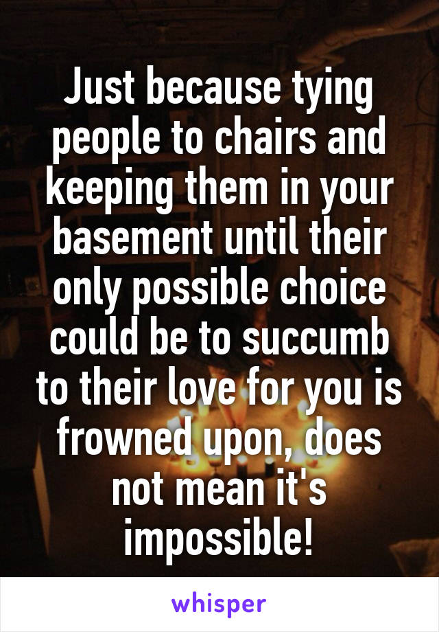 Just because tying people to chairs and keeping them in your basement until their only possible choice could be to succumb to their love for you is frowned upon, does not mean it's impossible!