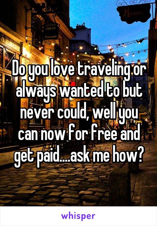 Do you love traveling or always wanted to but never could, well you can now for free and get paid....ask me how?