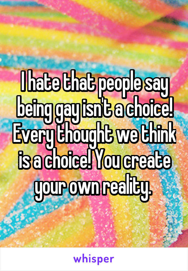 I hate that people say being gay isn't a choice! Every thought we think is a choice! You create your own reality. 