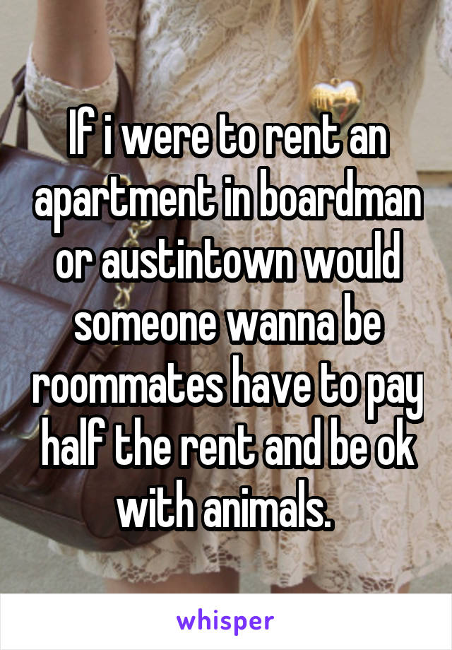 If i were to rent an apartment in boardman or austintown would someone wanna be roommates have to pay half the rent and be ok with animals. 