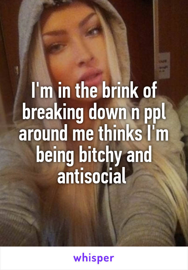 I'm in the brink of breaking down n ppl around me thinks I'm being bitchy and antisocial 