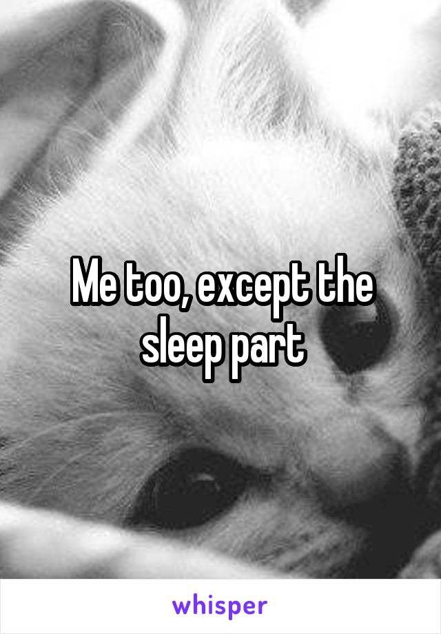 Me too, except the sleep part