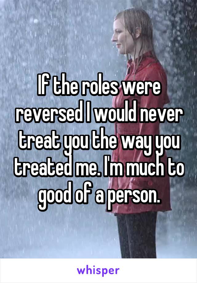 If the roles were reversed I would never treat you the way you treated me. I'm much to good of a person.