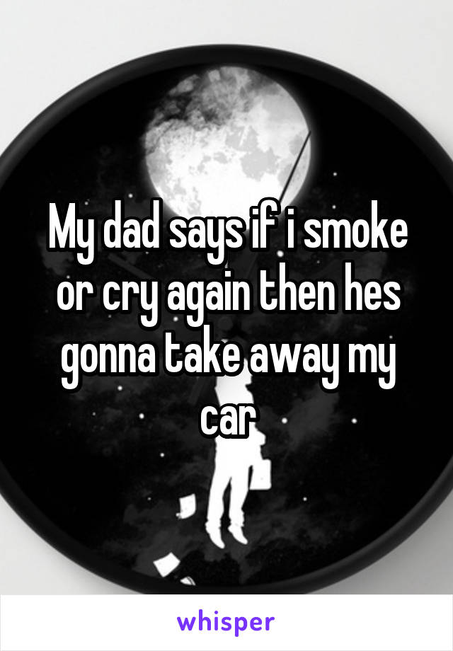 My dad says if i smoke or cry again then hes gonna take away my car