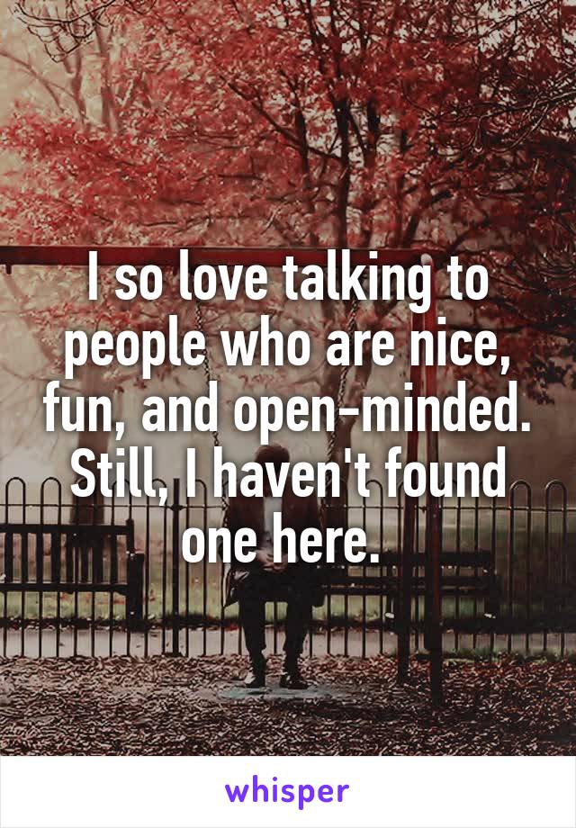 I so love talking to people who are nice, fun, and open-minded. Still, I haven't found one here. 