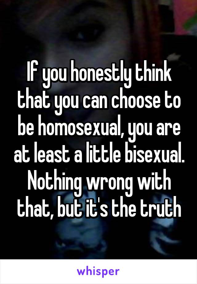 If you honestly think that you can choose to be homosexual, you are at least a little bisexual. Nothing wrong with that, but it's the truth