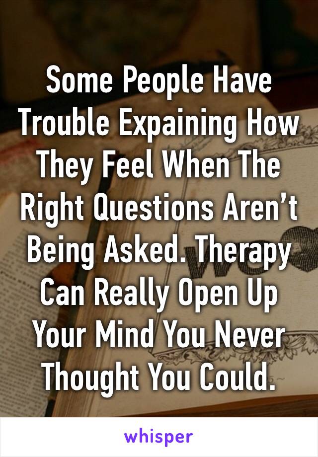 Some People Have Trouble Expaining How They Feel When The Right Questions Aren’t Being Asked. Therapy Can Really Open Up Your Mind You Never Thought You Could.