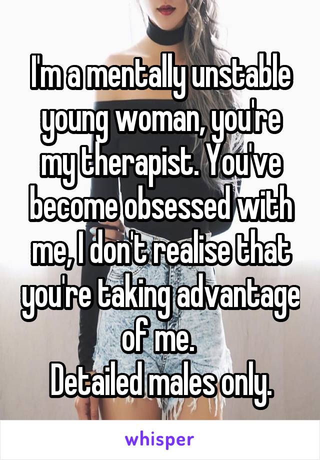 I'm a mentally unstable young woman, you're my therapist. You've become obsessed with me, I don't realise that you're taking advantage of me. 
Detailed males only.