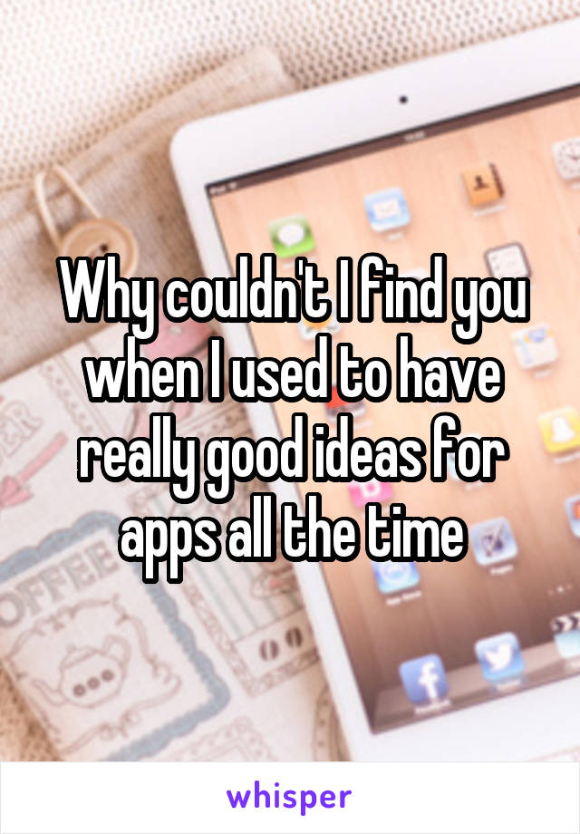 Why couldn't I find you when I used to have really good ideas for apps all the time