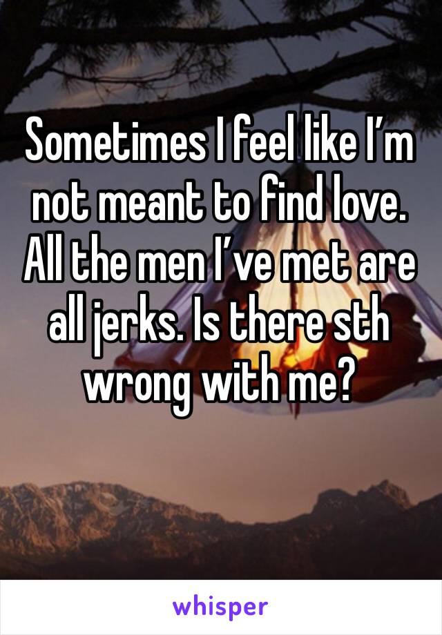 Sometimes I feel like I’m not meant to find love. All the men I’ve met are all jerks. Is there sth wrong with me? 
