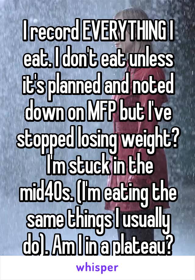 I record EVERYTHING I eat. I don't eat unless it's planned and noted down on MFP but I've stopped losing weight?
 I'm stuck in the mid40s. (I'm eating the same things I usually do). Am I in a plateau?