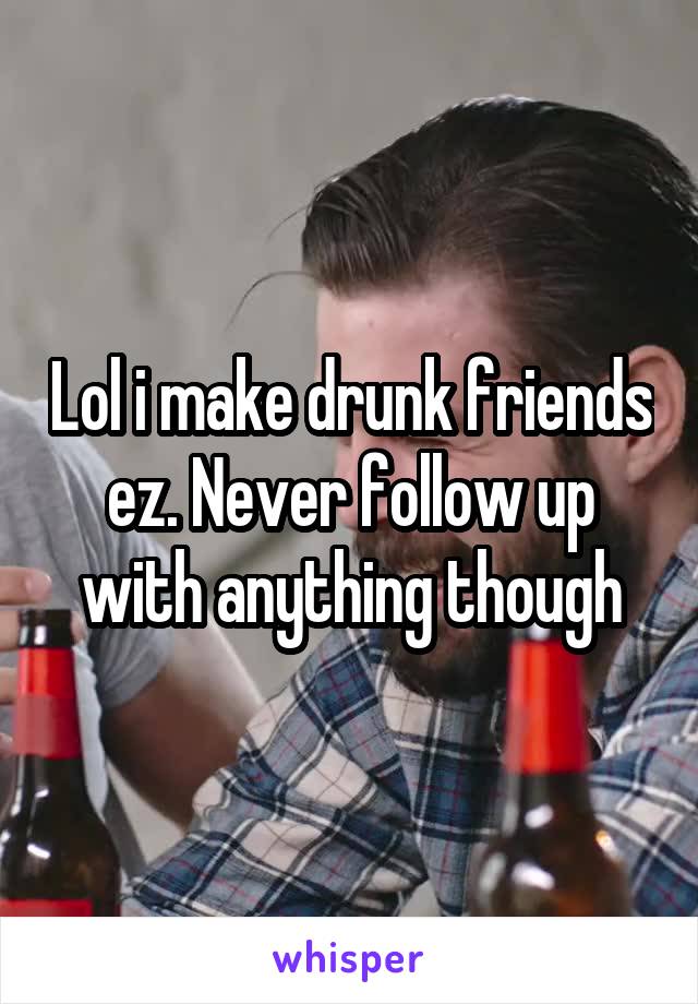 Lol i make drunk friends ez. Never follow up with anything though